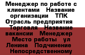 Менеджер по работе с клиентами › Название организации ­ ТПК › Отрасль предприятия ­ Торговля › Название вакансии ­ Менеджер › Место работы ­ ул.Ленина › Подчинение ­ Непосредственному руководителю › Процент ­ 10 › Возраст от ­ 18 › Возраст до ­ 75 - Амурская обл., Белогорск г. Работа » Вакансии   . Амурская обл.